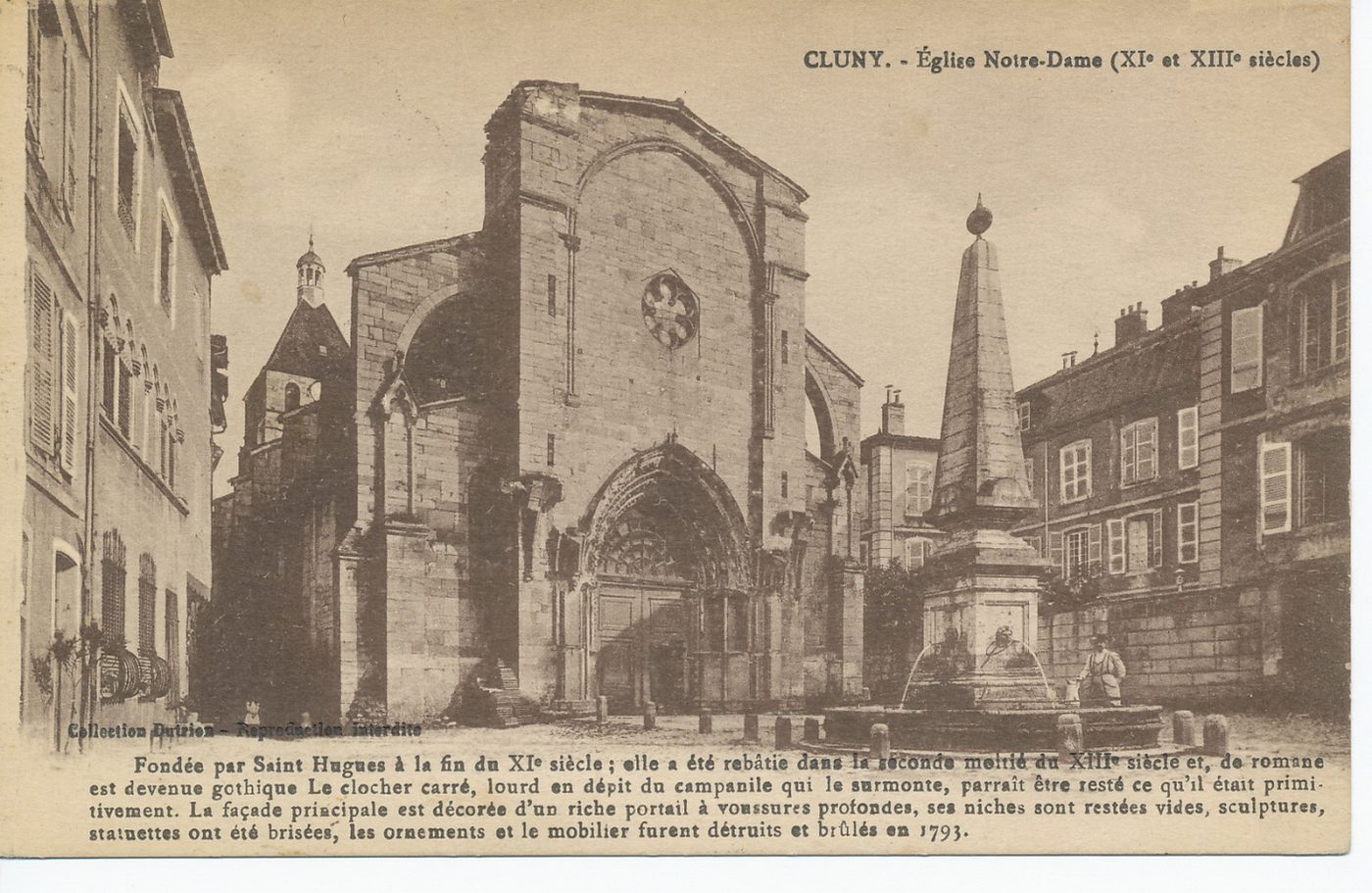 Cluny. Eglise Notre-Dame (XIe et XIIIe s.). Fondée par Saint Hugues à la fin du XIe s, elle a été rebâtie dans la seconde moitié du XIIIe s., de romane est devenue gothique. Le clocher carré, lourd en dépit du campanile qui le surmonte, parait être resté ce qu'il était primitivement. La façade principale est décorée d'un riche portail à voussures profondes, ses niches sont restées vides, sculptures, statuettes ont été brisées, les ornements et le mobilier furent détruits et brûlés en 1793.