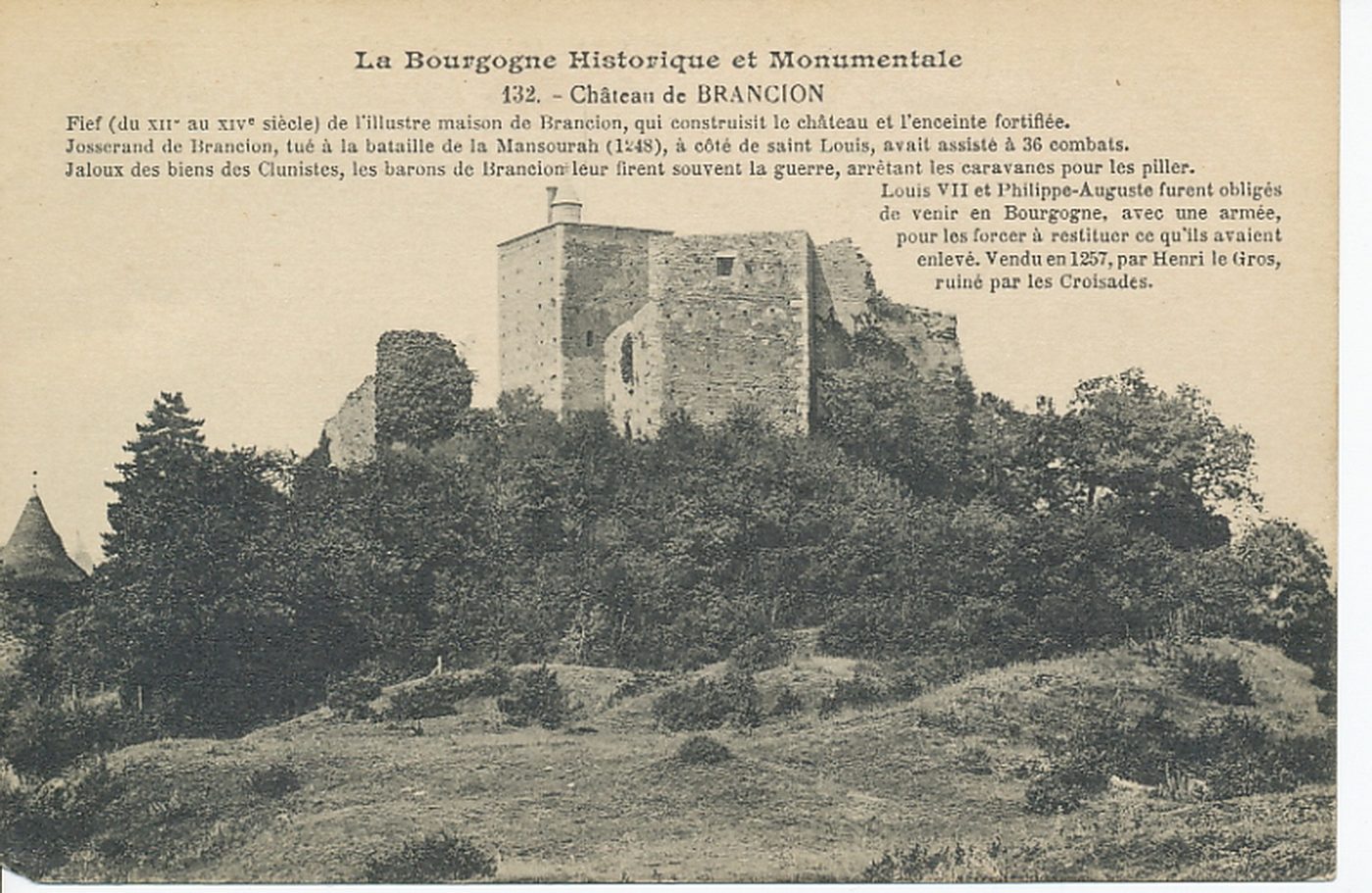 La Bourgogne historique et monumentale. Château de Brancion. Fief (du XIIe s. au XIIe s.) de l'illustre maison de Brancion, qui construisit le château et l'enceinte fortifiée. Josserand de Brancion, tué à la bataille de la Mansourah (1248), à côté de Saint-Louis, avait assisté à 36 combats. Jaloux des biens des Clunistes, les barons de Brancion leur firent souvent la guerre, arrêtant les caravanes pour les piller. Louis VII et Philippe-Auguste furent obligés de venir en Bourgogne, avec une armée, pour les forcer à restituer ce qu'ils avaient enlevé. Vendu en 1257, par Henri le Gros, ruiné par les Croisades.