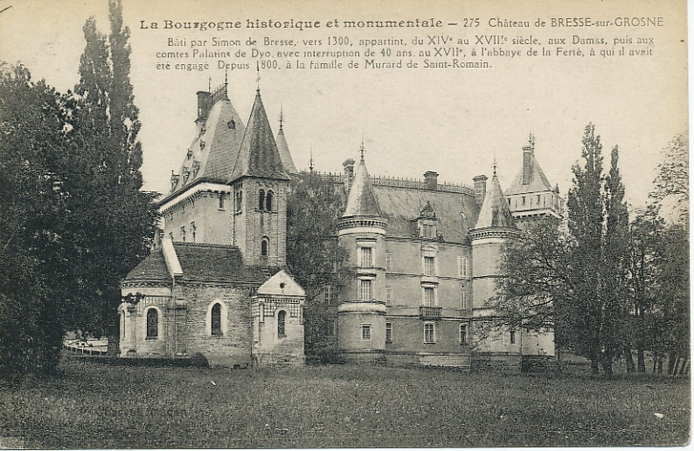 La Bourgogne historique et monumentale. Château de Bresse-sur-Grosne. Bâti par Simon de Bresse, vers 1300, appartint du XIVe s. au XVIIIe s., aux Damas, puis aux comtes Palatins de Dyo avec interruption de 40 ans, au XVIIe s., à l'abbaye de la Ferté, à qui il avait été engagé. Depuis 1800, à la famille de Murard de Saint-Romain.