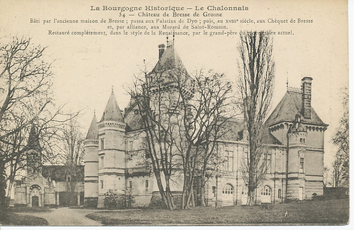 La Bourgogne historique. Le Chalonnais. Château de Bresse-sur-Grosne. Bâti par l'ancienne maison de Bresse ; passa aux Palatins de Dyo ; au XVIIIe s., aux Chèquet de Bresse et, par alliance, aux Murard de Saint-Romain. Restauré complètement, dans le style de la Renaissance, par le grand-père du bénéficiaire actuel.
