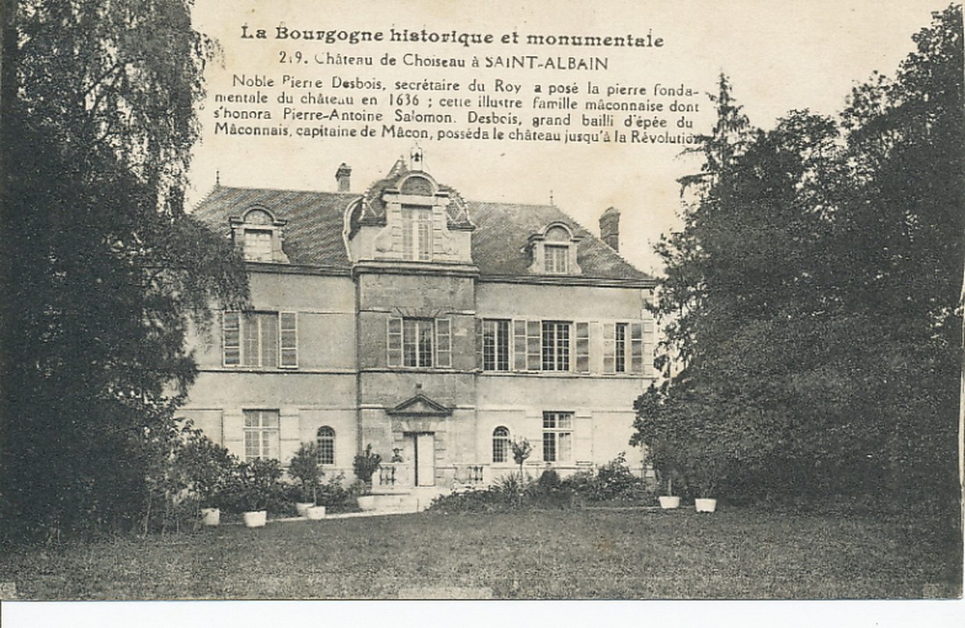 La Bourgogne historique et monumentale. Château de Choiseau à Saint-Albain. Noble Pierre Desbois, secrétaire du Roy a posé la pierre fondamentale du château en 1636 ; cette illustre famille mâconnaise dont s'honora Pierre-Antoine Salomon Desbois, grand bailli d'épée du Mâconnais capitaine de Mâcon, posséda le château jusqu'à la Révolution.