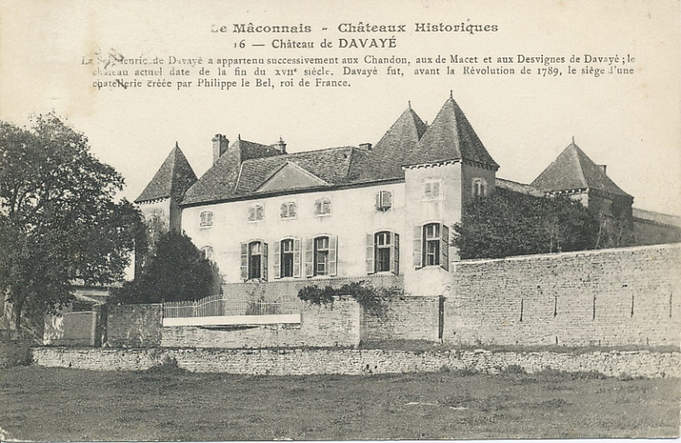 Le Mâconnais. Châteaux historiques. Château de Davayé. La seigneurie de Davayé a appartenu successivement aux Chandons, aux de Macet et aux Desvignes de Davayé ; le château actuel date de la fin du XVIIe s. Davayé fut, avant la Révolution de 1789, le siège d'une châtellerie créée par Philippe le Bel, roi de France.