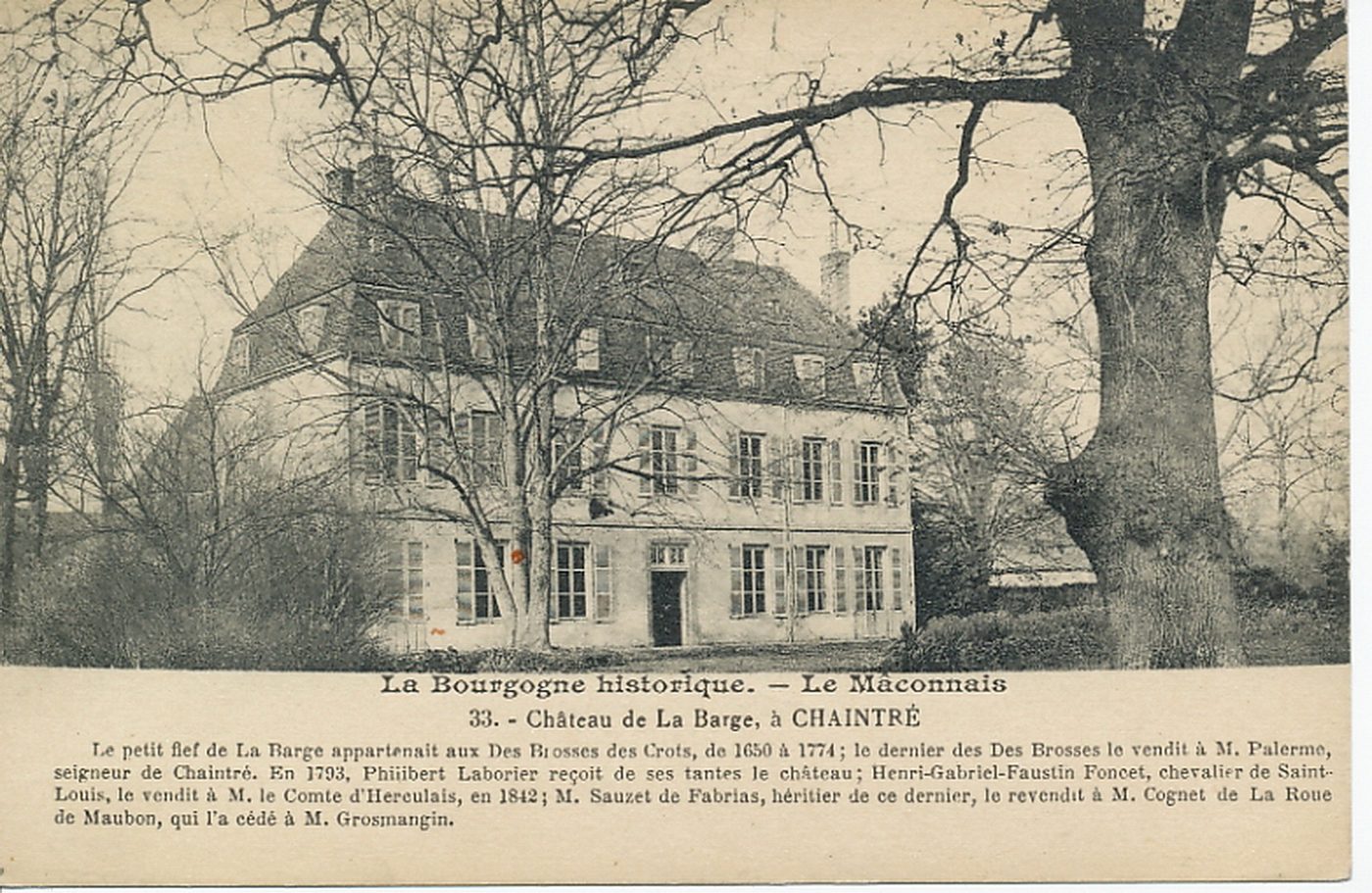 La Bourgogne historique. Le Mâconnais. Château de la Barge à Chaintré. Le petit fief de La Barge appartenait aux Des Brosses des Crots, de 1650 à 1774 ; le dernier des Des Brosses le vendit à M. Palerme, seigneur de Chaintré. En 1793, Philibert Laborier reçoit de ses tantes le château Henri-Gabriel-Faustin Foncet, chevalier de saint-Louis, le vendit à M. le Comte d'Herculais, en 1842 ; M. Sauzet de Fabrias, héritier de ce dernier, le revendit à M. Cognet de la Roue de Maubon, qui l'a cédé à M. Grosmangin.