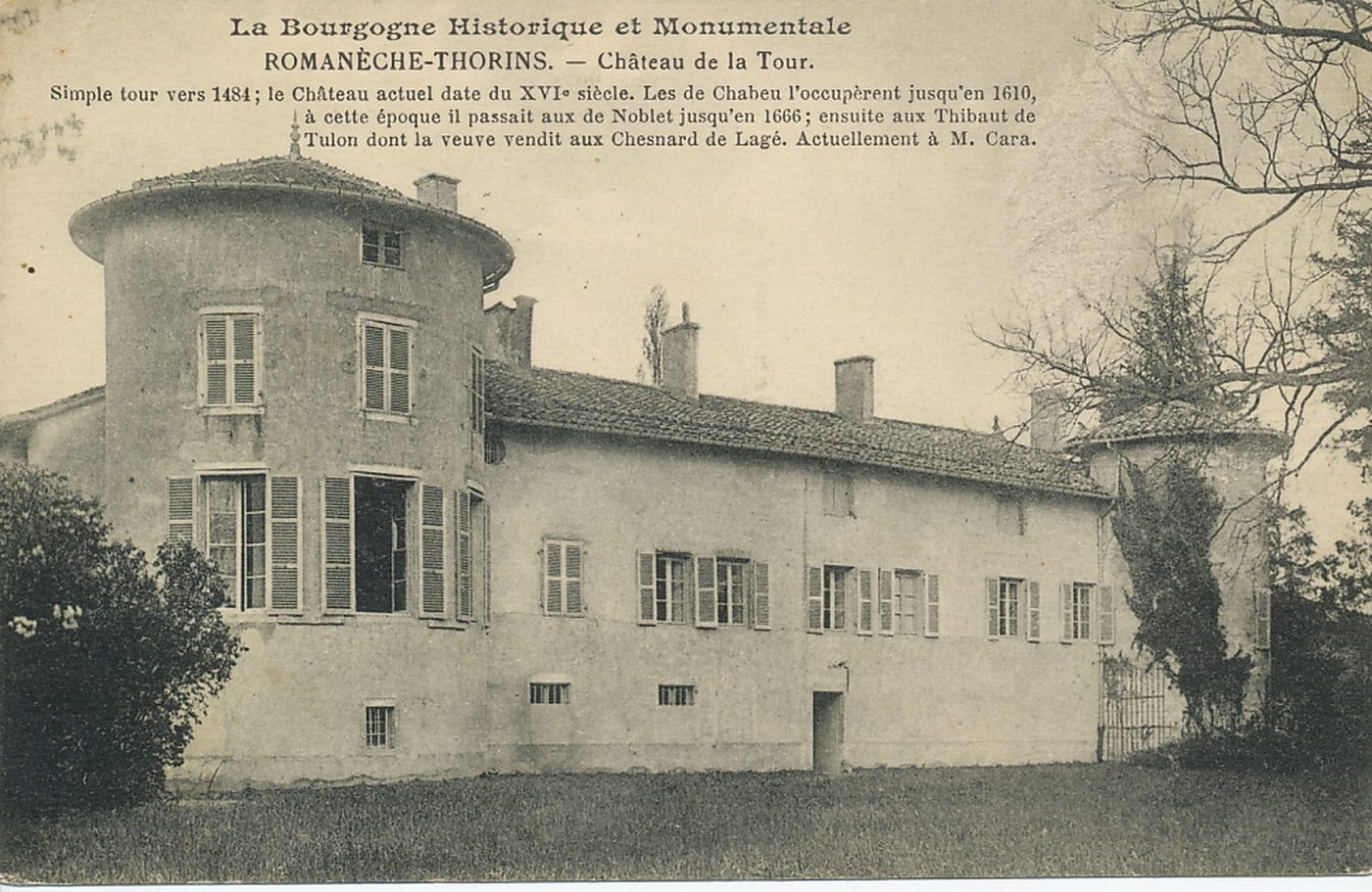 La Bourgogne historique et monumentale. Romanèche-Thorins. Château de la Tour. Simple tour vers 1484 ; le château actuel date du XVIe s. Les de Chabeu l'occupèrent jusqu'en 1610, à cette époque il passait aux de Noblet jusqu'en 1666 ensuite aux Thibault de Tulon dont la veuve vendit aux Chesnard de Lagé. Actuellement à M. Cara.