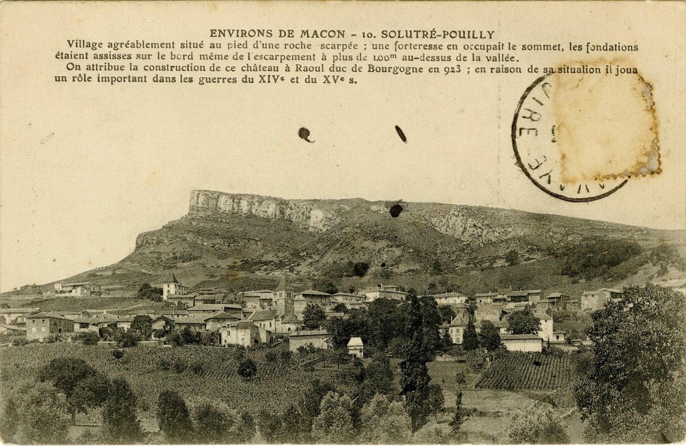 Environs de Mâcon, Solutré-Pouilly.- Village agréablement situé au pied d'une roche escarpée ; une forteresse en occupait le sommet, les fondations étaient assises sur le bord même de l'escarpement à plus de 100 m au dessus de la vallée. On attribue la construction de ce château à Raoul duc de Bourgogne en 923 ; en raison de sa situation il joua un rôle important dans les guerres du XIVe s. et du XVe s.