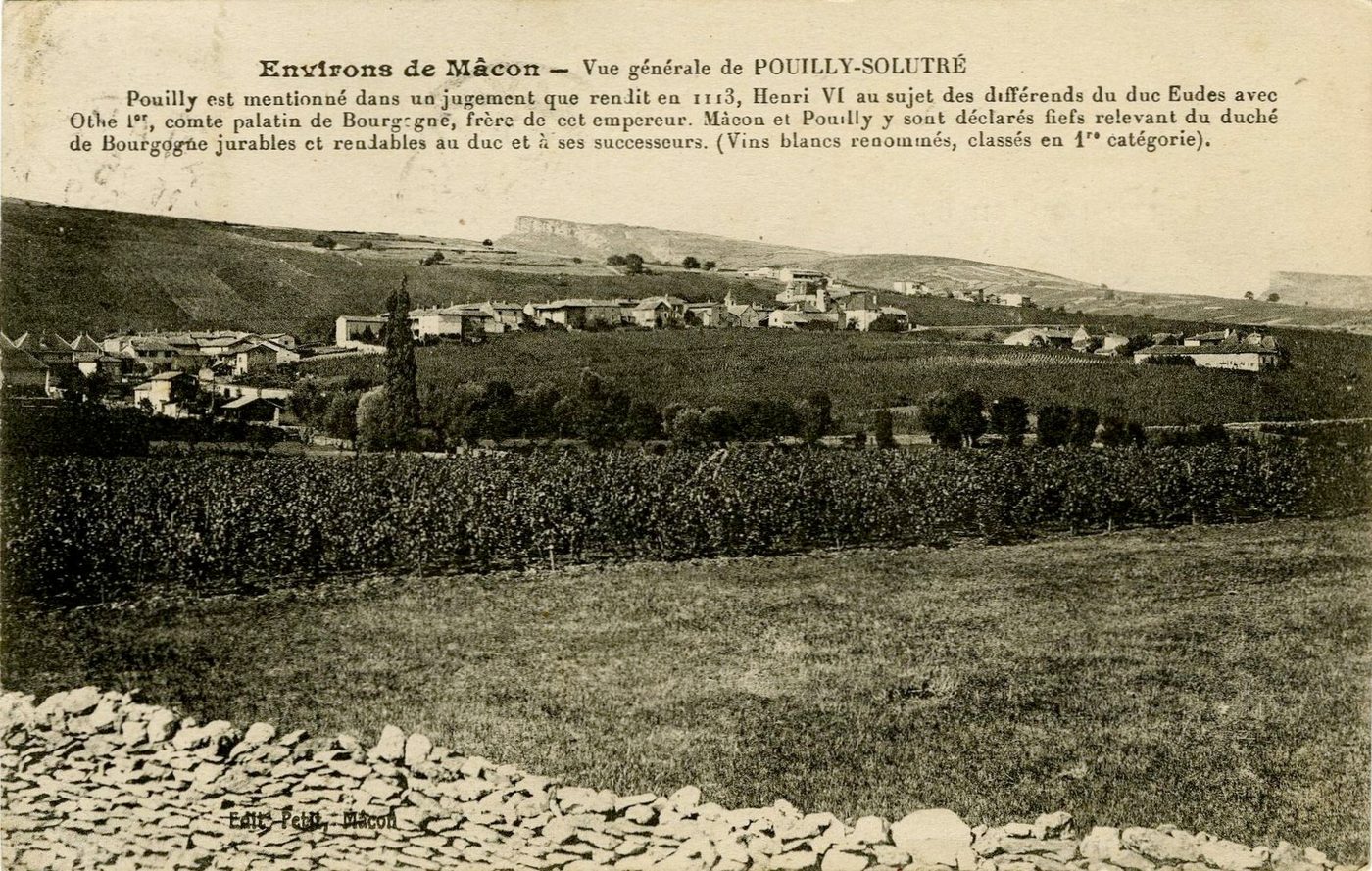 Environs de Mâcon. Vue générale de Pouilly-Solutré.- Pouilly est mentionné dans un jugement que rendit en 1113, Henri VI au sujet des différends du duc Eudes avec Othe 1er, comte palatin de Bourgogne frère de cet empereur. Mâcon et Pouilly y sont déclarés fiefs relevant du duché de Bourgogne jurables et rentables au duc et à ses successeurs (vins blancs renommés, classés en 1ère catégorie).